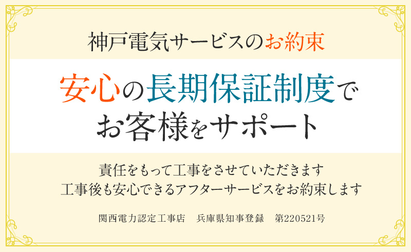 神戸電気サービスのお約束。安心の長期保証制度でお客様をサポート。責任をもって工事をさせていただきます。公示後も安心できるアフターサービスをお約束します。