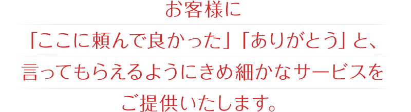 お客様に「ここに頼んで良かった」「ありがとう」と、言ってもらえるようにきめ細かなサービスをご提供いたします。